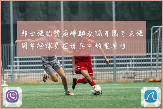 郭士强称赞庞峥麟表现可圈可点强调年轻球员在练兵中的重要性