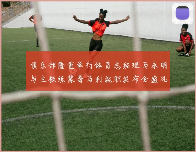 俱乐部隆重举行体育总经理马永明与主教练蒙哥马利就职发布会盛况回顾