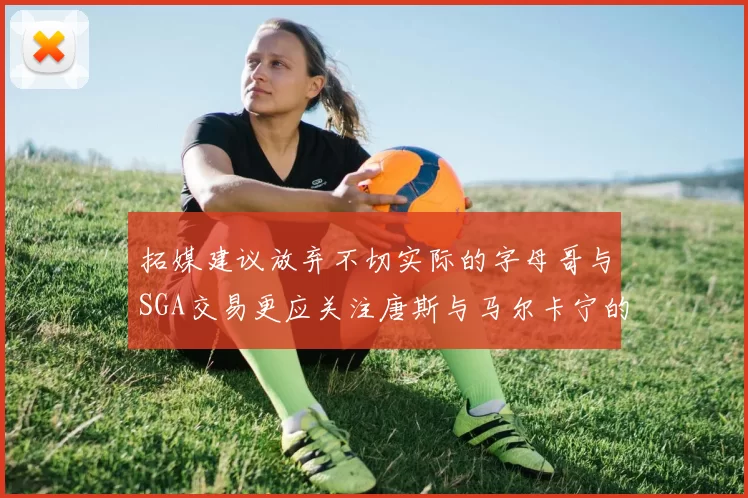 拓媒建议放弃不切实际的字母哥与SGA交易更应关注唐斯与马尔卡宁的潜力