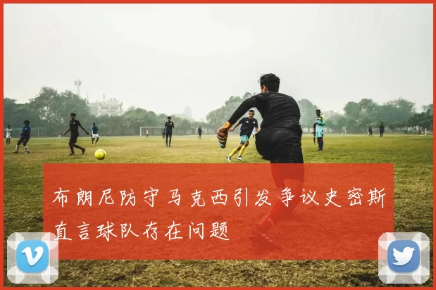 布朗尼防守马克西引发争议史密斯直言球队存在问题