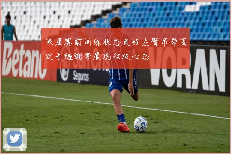 浓眉赛前训练状态良好左臂吊带固定手缠绷带展现积极心态