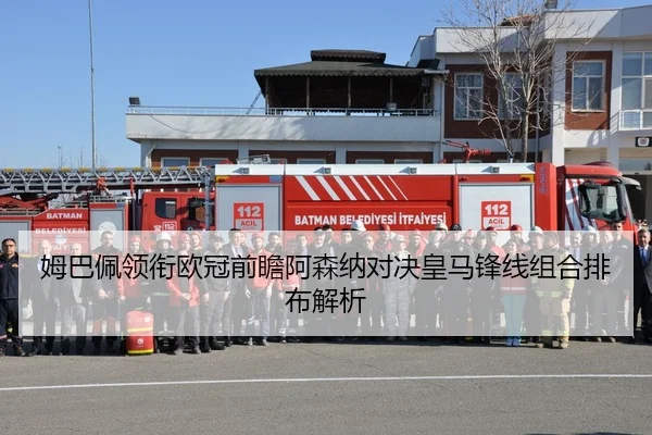 姆巴佩领衔欧冠前瞻阿森纳对决皇马锋线组合排布解析